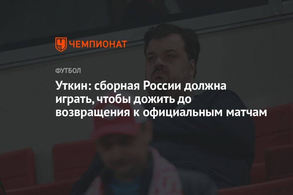 Уткин: сборная России должна играть, чтобы дожить до возвращения к официальным матчам