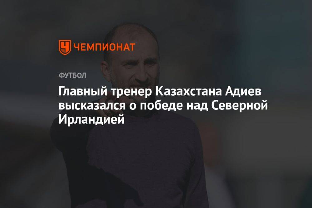 Главный тренер Казахстана Адиев высказался о победе над Северной Ирландией