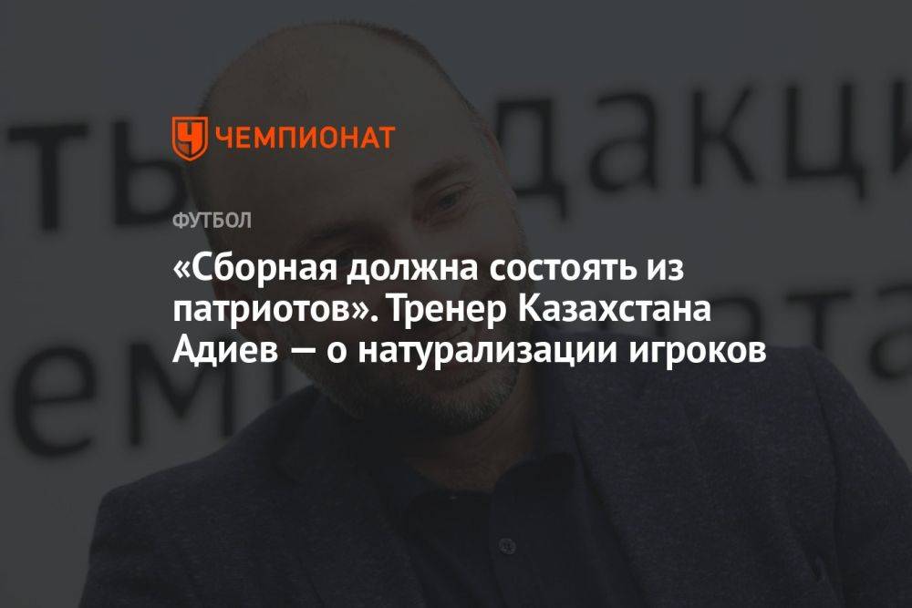 «Сборная должна состоять из патриотов». Тренер Казахстана Адиев — о натурализации игроков