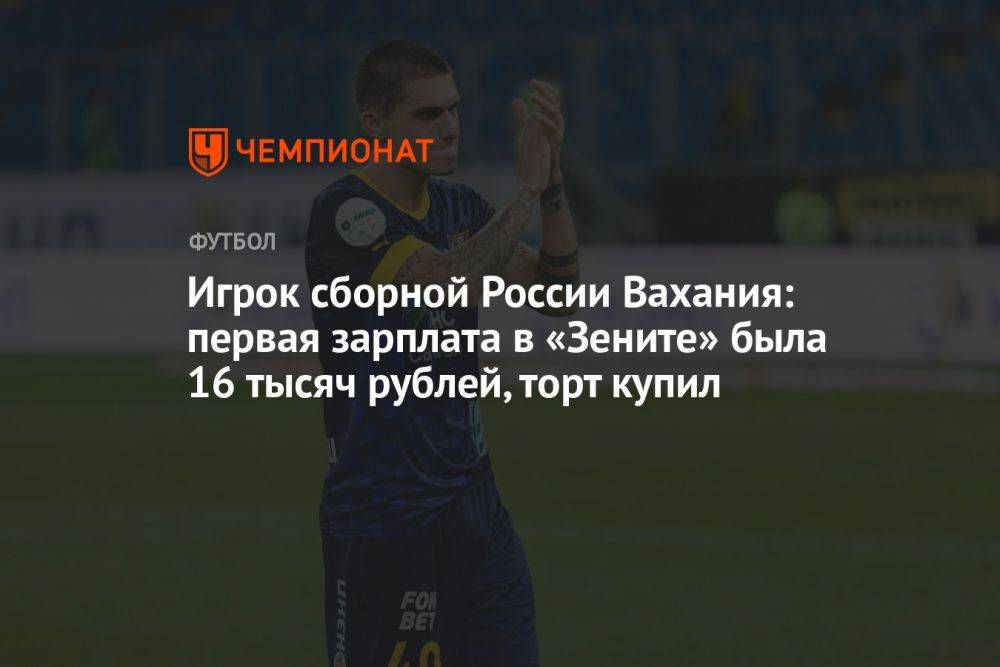 Игрок сборной России Вахания: первая зарплата в «Зените» была 16 тысяч рублей, торт купил