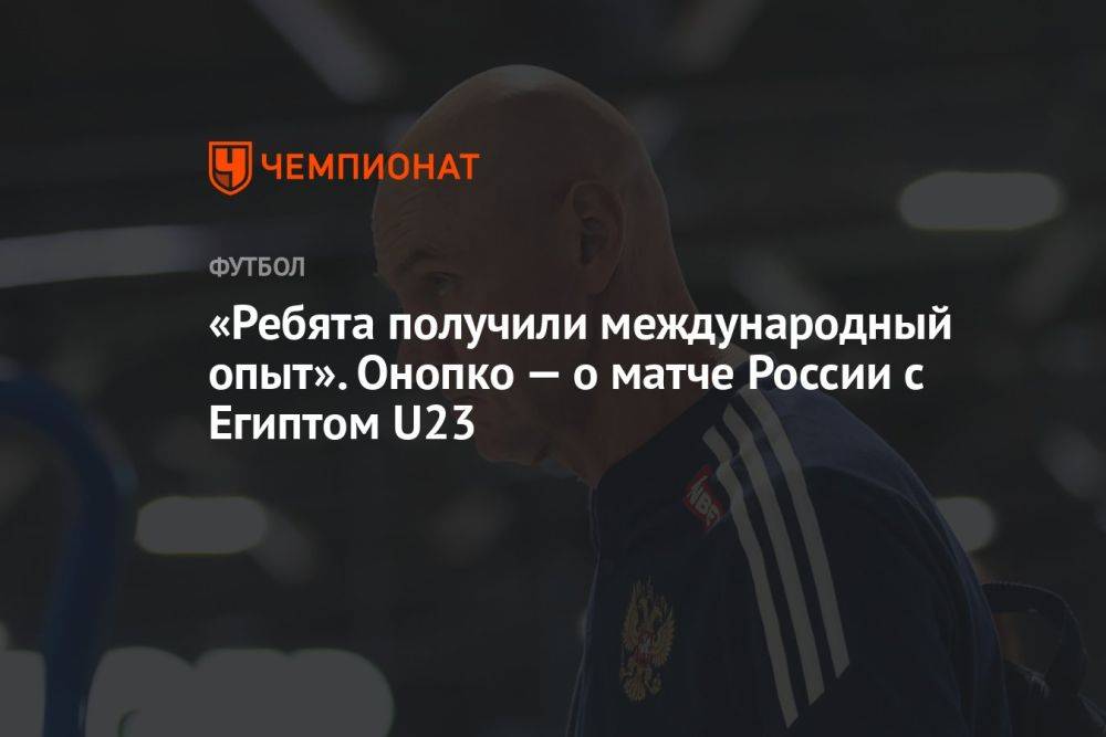 «Ребята получили международный опыт». Онопко — о матче России с Египтом U23