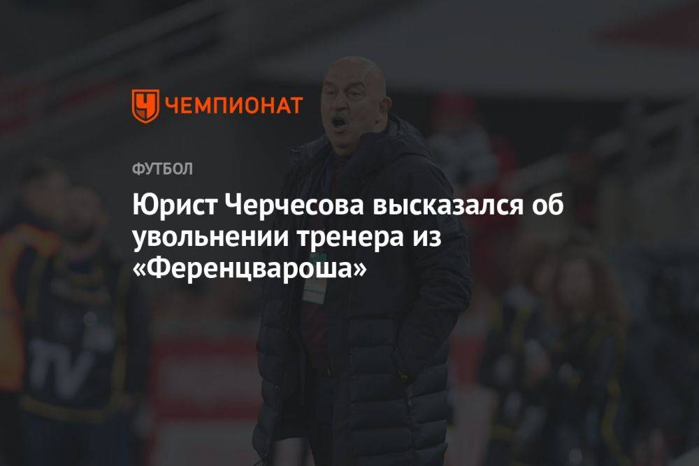 Юрист Черчесова высказался об увольнении тренера из «Ференцвароша»
