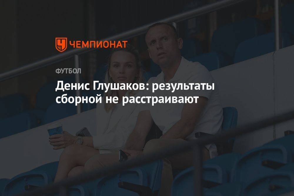 Денис Глушаков: результаты сборной не расстраивают