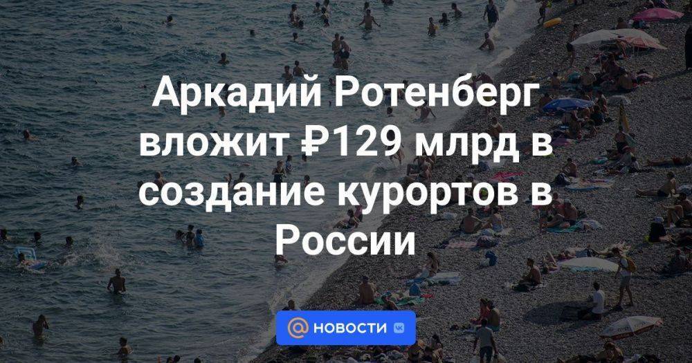 Аркадий Ротенберг вложит ₽129 млрд в создание курортов в России