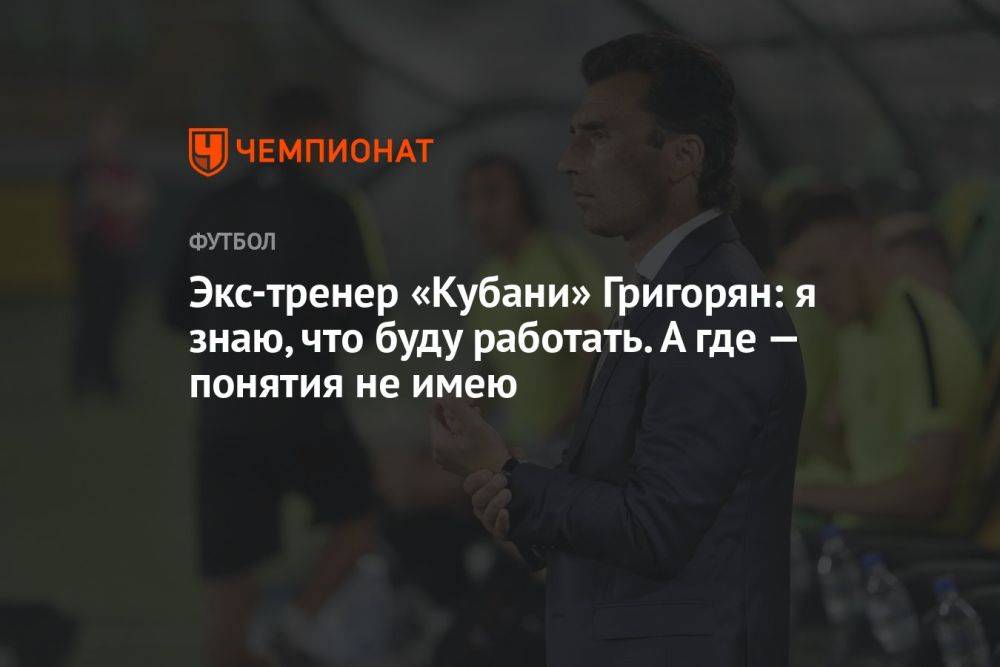 Экс-тренер «Кубани» Григорян: я знаю, что буду работать. А где — понятия не имею