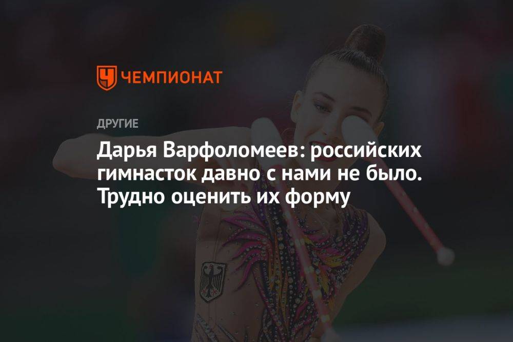 Дарья Варфоломеев: российских гимнасток давно с нами не было. Трудно оценить их форму