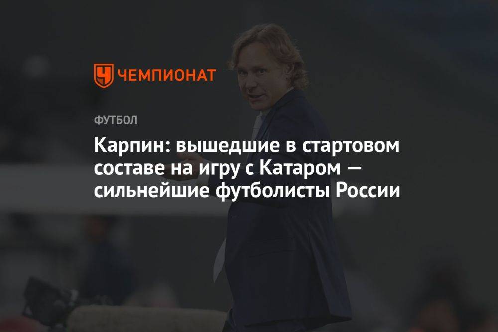 Карпин: вышедшие в стартовом составе на игру с Катаром — сильнейшие футболисты России