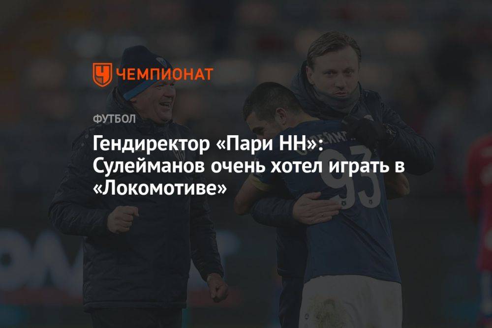 Гендиректор «Пари НН»: Сулейманов очень хотел играть в «Локомотиве»