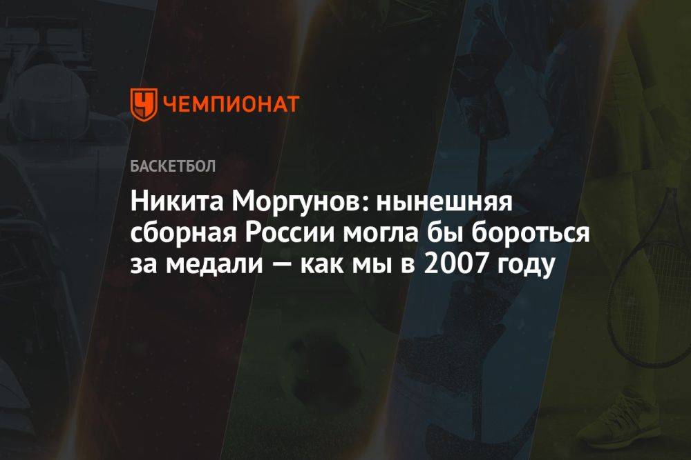 Никита Моргунов: нынешняя сборная России могла бы бороться за медали — как мы в 2007 году