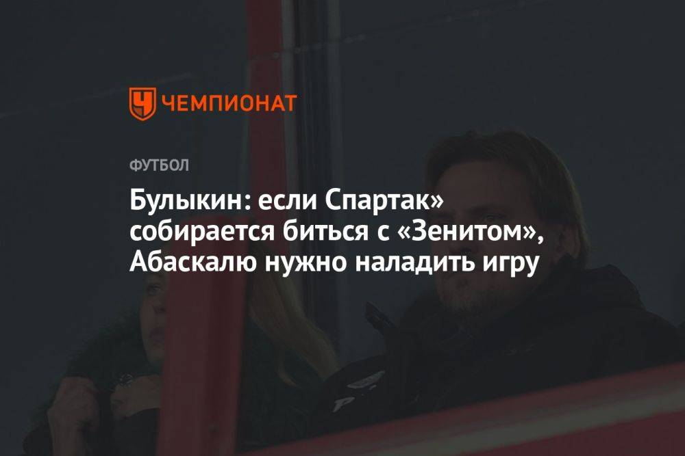 Булыкин: если Спартак» собирается биться с «Зенитом», Абаскалю нужно наладить игру