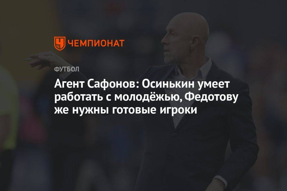 Агент Сафонов: Осинькин умеет работать с молодёжью, Федотову же нужны готовые игроки