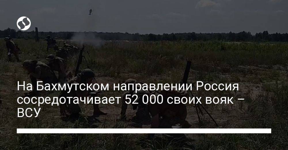 На Бахмутском направлении Россия сосредотачивает 52 000 своих вояк – ВСУ