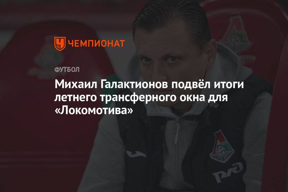 Михаил Галактионов подвёл итоги летнего трансферного окна для «Локомотива»