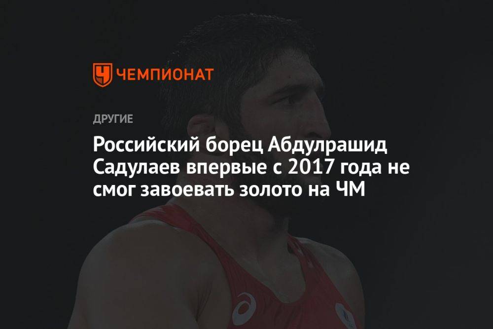 Российский борец Абдулрашид Садулаев впервые с 2017 года не смог завоевать золото на ЧМ