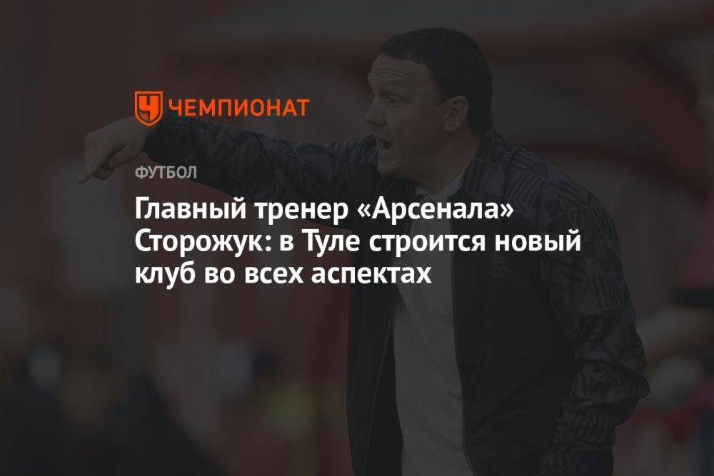 Главный тренер «Арсенала» Сторожук: в Туле строится новый клуб во всех аспектах