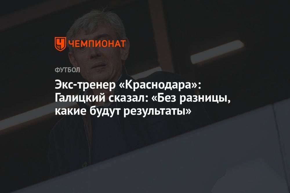 Экс-тренер «Краснодара»: Галицкий сказал: «Без разницы, какие будут результаты»