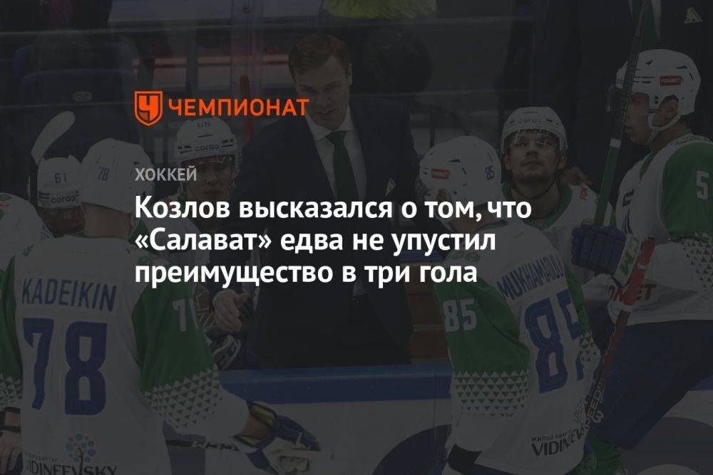 Козлов высказался о том, что «Салават» едва не упустил преимущество в три гола