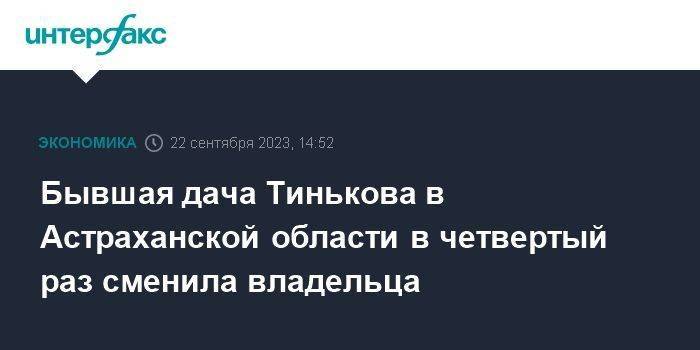 Бывшая дача Тинькова в Астраханской области в четвертый раз сменила владельца