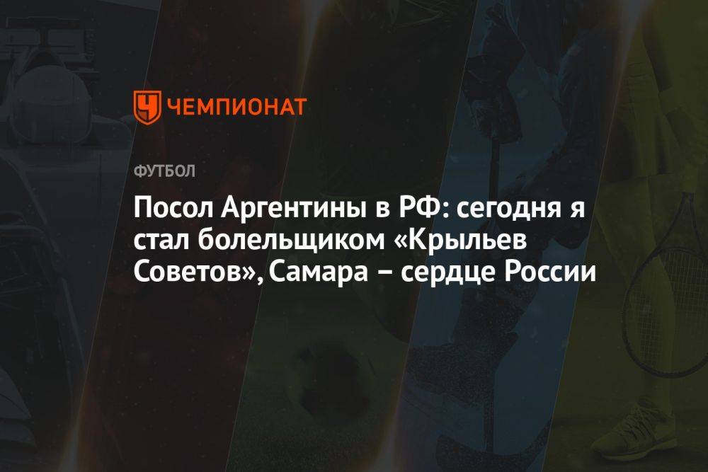 Посол Аргентины в РФ: сегодня я стал болельщиком «Крыльев Советов», Самара – сердце России