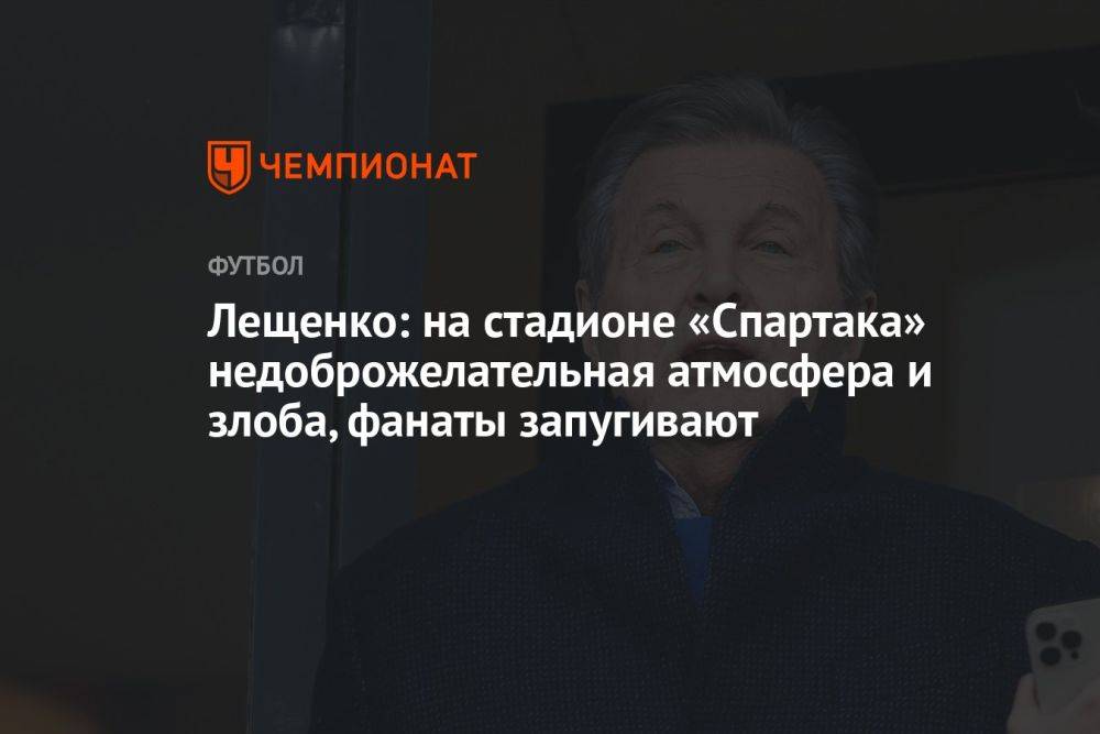 Лещенко: на стадионе «Спартака» недоброжелательная атмосфера и злоба, фанаты запугивают