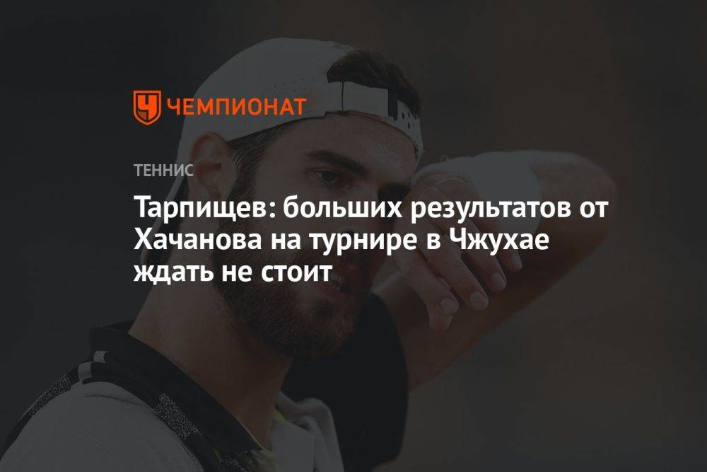 Тарпищев: больших результатов от Хачанова на турнире в Чжухае ждать не стоит