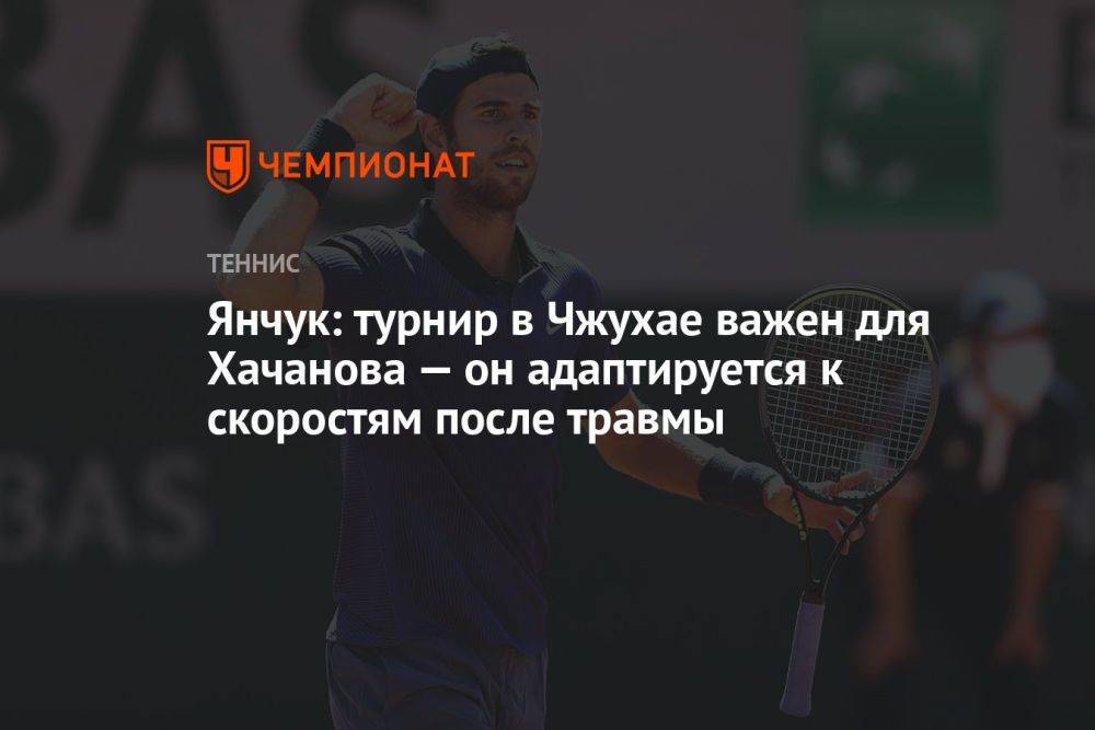 Янчук: турнир в Чжухае важен для Хачанова — он адаптируется к скоростям после травмы