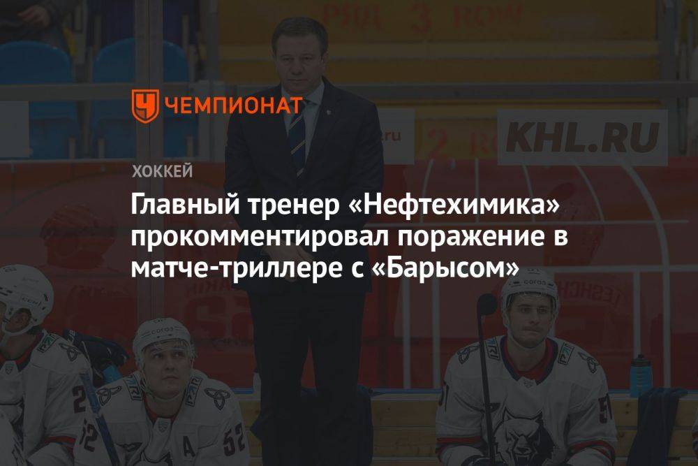 Главный тренер «Нефтехимика» прокомментировал поражение в матче-триллере с «Барысом»