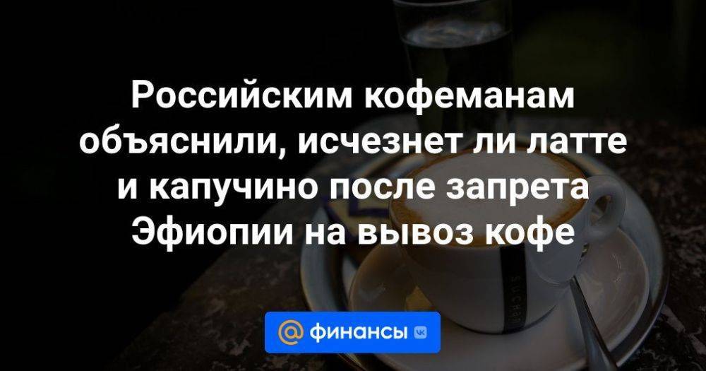 Российским кофеманам объяснили, исчезнет ли латте и капучино после запрета Эфиопии на вывоз кофе