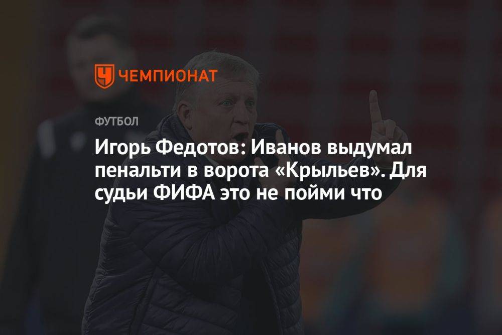Игорь Федотов: Иванов выдумал пенальти в ворота «Крыльев». Для судьи ФИФА это не пойми что