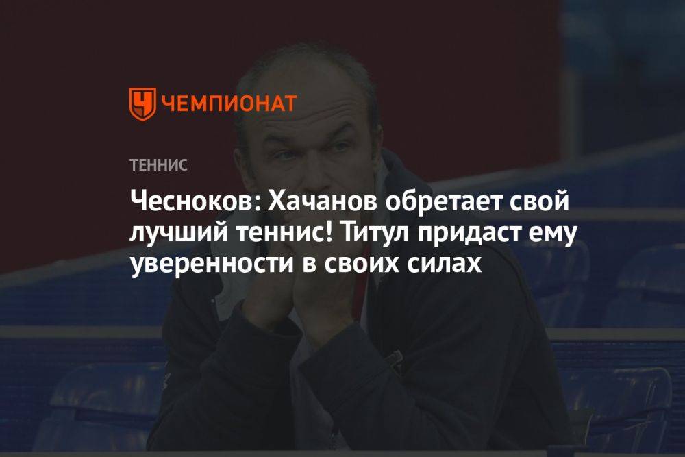 Чесноков: Хачанов обретает свой лучший теннис! Титул придаст ему уверенности в своих силах