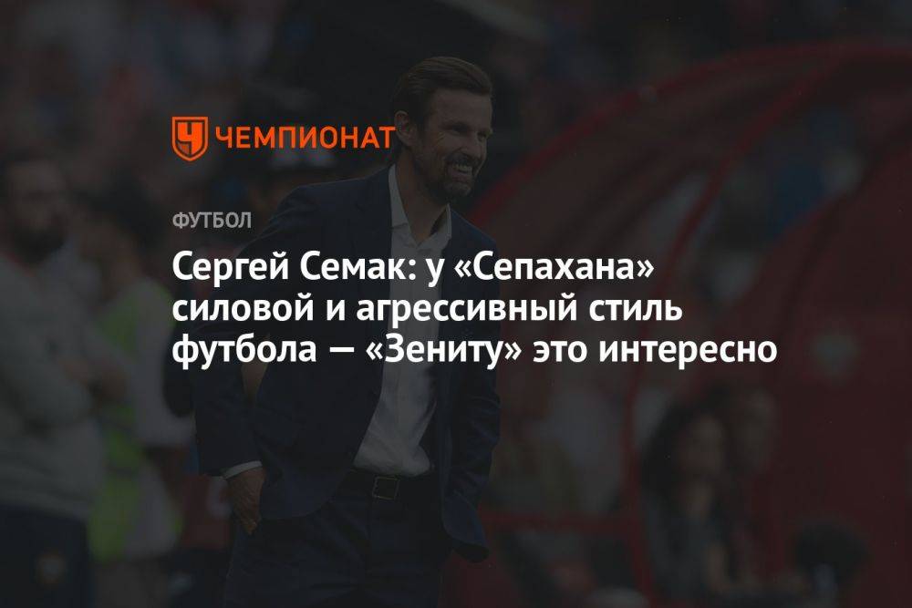 Сергей Семак: у «Сепахана» силовой и агрессивный стиль футбола — «Зениту» это интересно