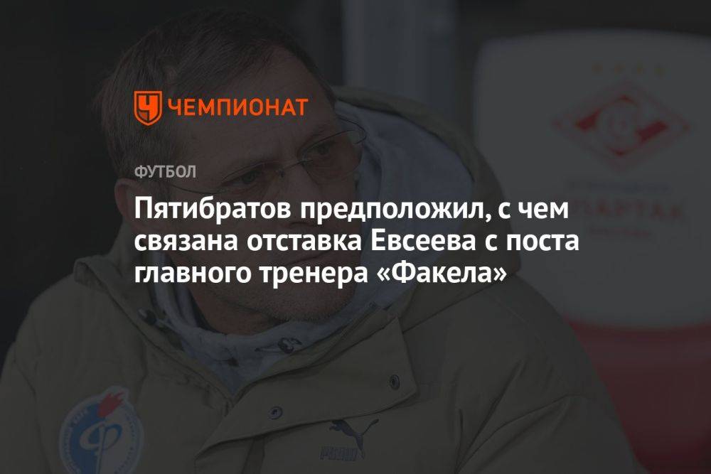 Пятибратов предположил, с чем связана отставка Евсеева с поста главного тренера «Факела»