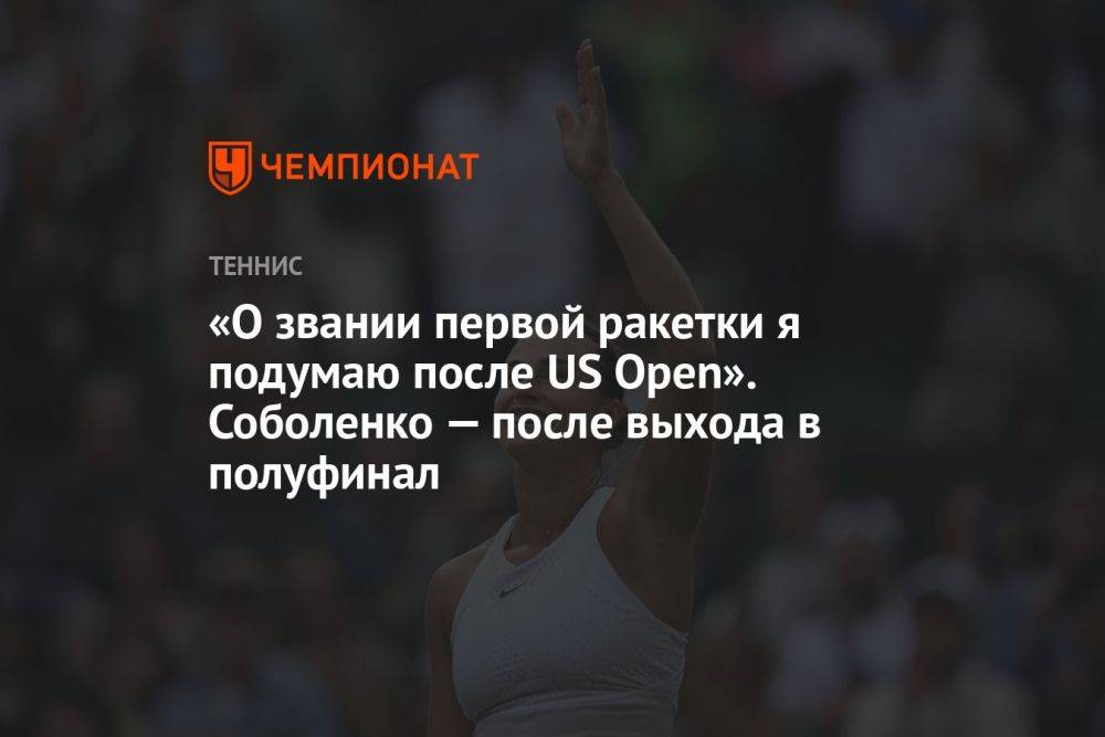 «О звании первой ракетки я подумаю после US Open». Соболенко — после выхода в полуфинал