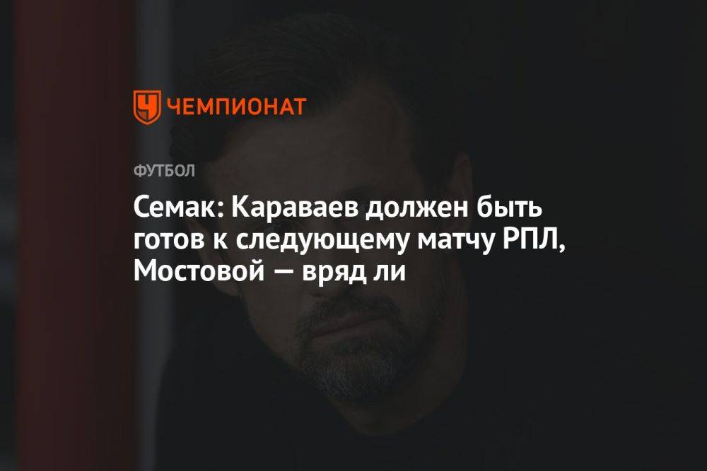 Семак: Караваев должен быть готов к следующему матчу РПЛ, Мостовой — вряд ли