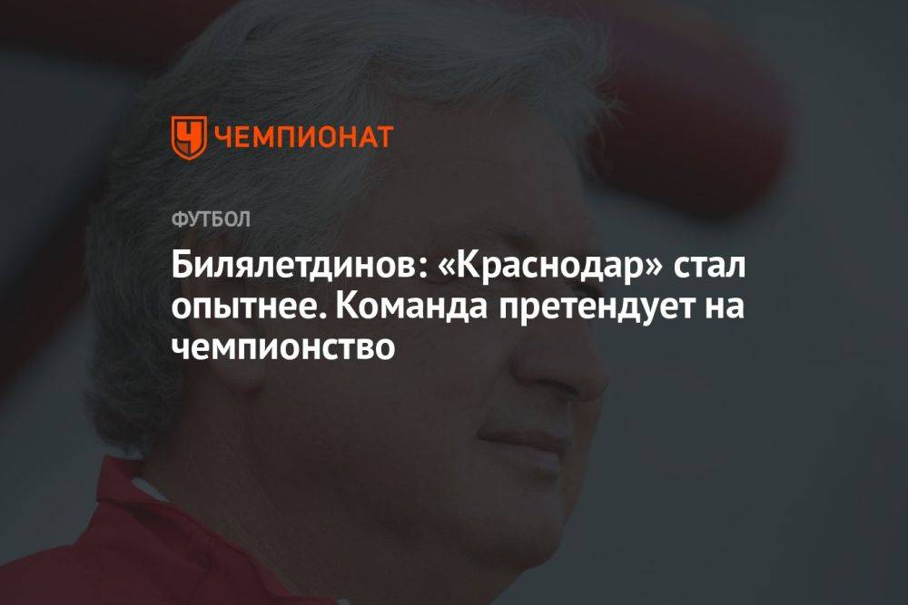 Билялетдинов: «Краснодар» стал опытнее. Команда претендует на чемпионство