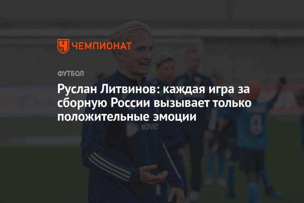 Руслан Литвинов: каждая игра за сборную России вызывает только положительные эмоции