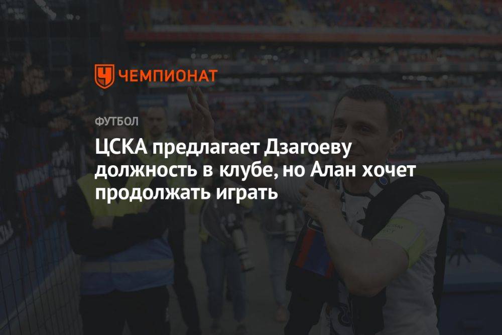 ЦСКА предлагает Дзагоеву должность в клубе, но Алан хочет продолжать играть