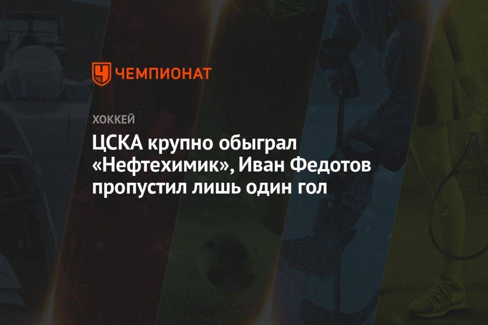 ЦСКА крупно обыграл «Нефтехимик», Иван Федотов пропустил лишь один гол