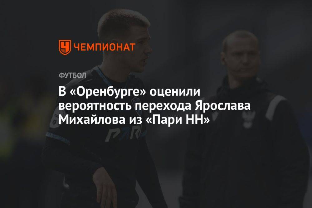В «Оренбурге» оценили вероятность перехода Ярослава Михайлова из «Пари НН»