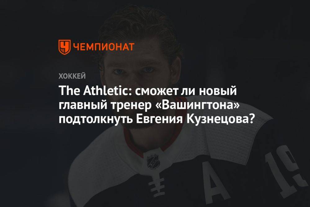 The Athletic: сможет ли новый главный тренер «Вашингтона» подтолкнуть Евгения Кузнецова?