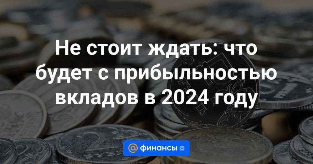 Не стоит ждать: что будет с прибыльностью вкладов в 2024 году