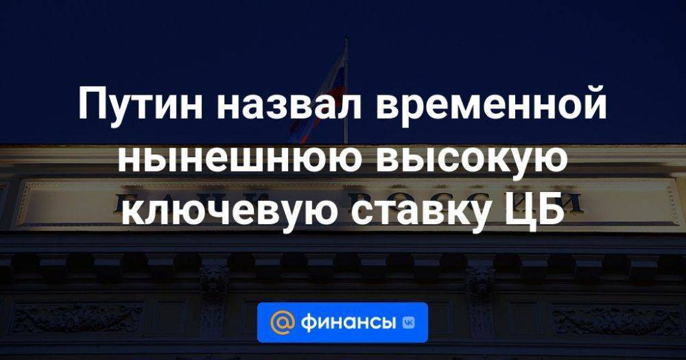 Путин назвал временной нынешнюю высокую ключевую ставку ЦБ