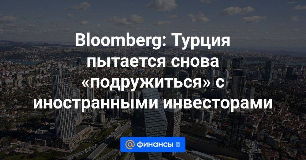 Bloomberg: Турция пытается снова «подружиться» с иностранными инвесторами