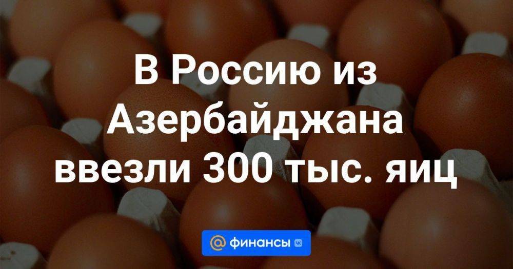 В Россию из Азербайджана ввезли 300 тыс. яиц