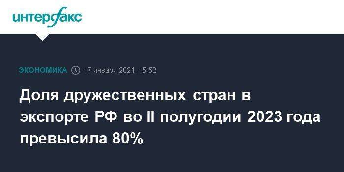 Доля дружественных стран в экспорте РФ во II полугодии 2023 года превысила 80%