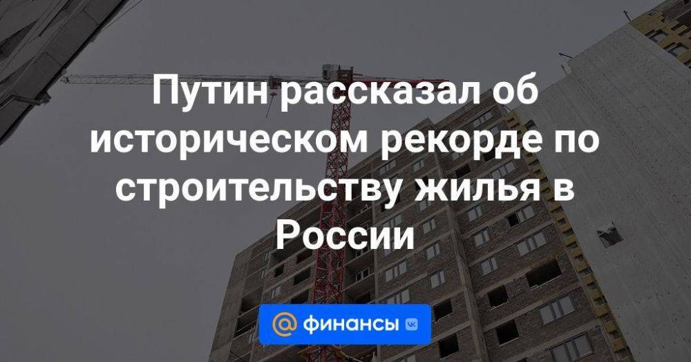 Путин рассказал об историческом рекорде по строительству жилья в России