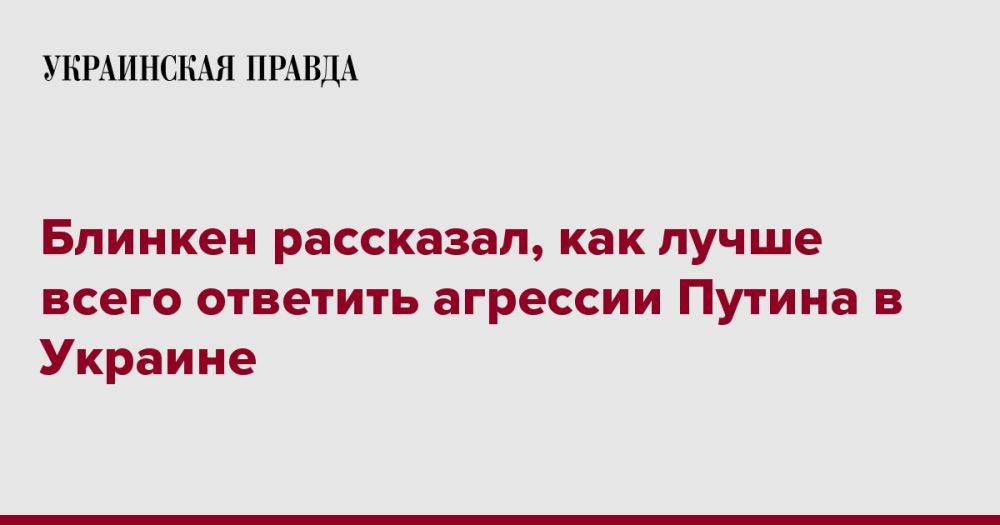 Блинкен рассказал, как лучше всего ответить агрессии Путина в Украине