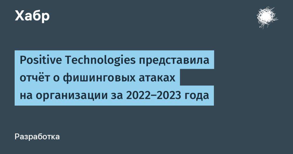 Positive Technologies представила отчёт о фишинговых атаках на организации за 2022-2023 года