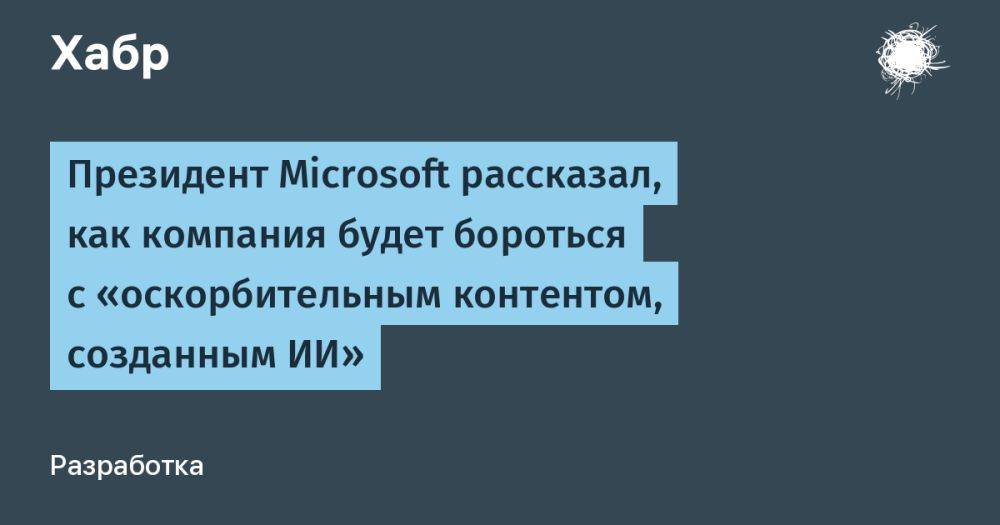 Президент Microsoft рассказал, как компания будет бороться с «оскорбительным контентом, созданным ИИ»