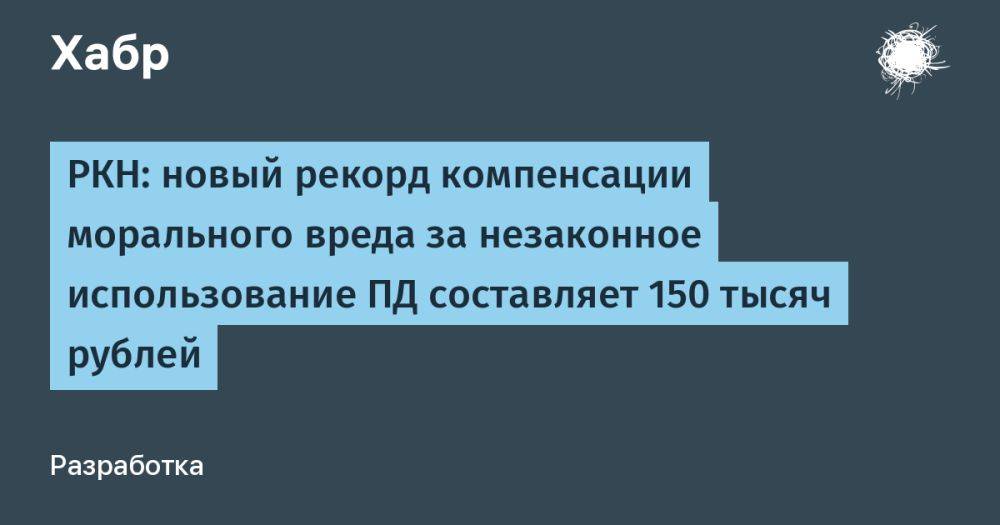 РКН: новый рекорд компенсации морального вреда за незаконное использование ПД составляет 150 тысяч рублей
